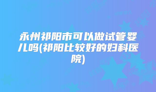 永州祁阳市可以做试管婴儿吗(祁阳比较好的妇科医院)
