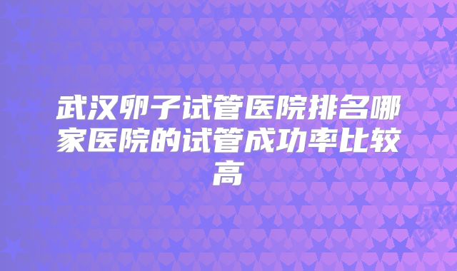 武汉卵子试管医院排名哪家医院的试管成功率比较高