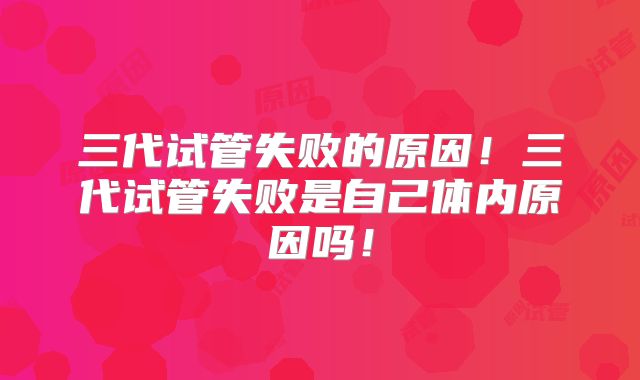 三代试管失败的原因!三代试管失败是自己体内原因吗!