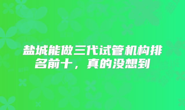 盐城能做三代试管机构排名前十，真的没想到