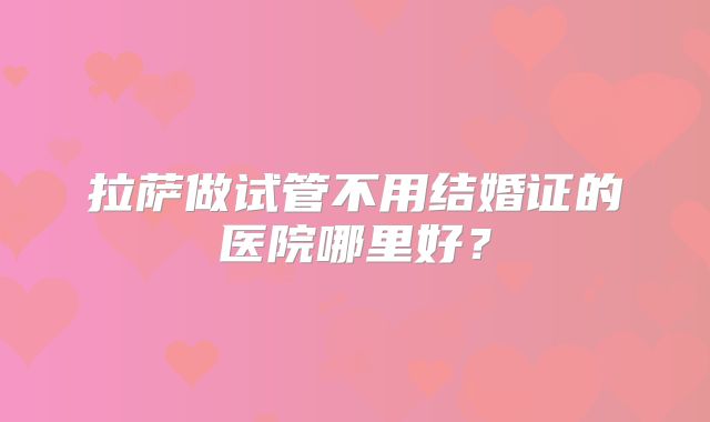 拉萨做试管不用结婚证的医院哪里好？