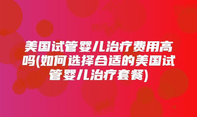 美国试管婴儿治疗费用高吗(如何选择合适的美国试管婴儿治疗套餐)