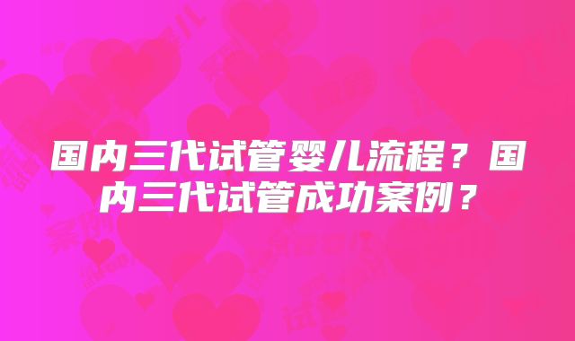 国内三代试管婴儿流程?国内三代试管成功案例?