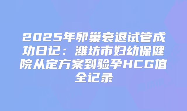 2025年卵巢衰退试管成功日记：潍坊市妇幼保健院从定方案到验孕HCG值全记录