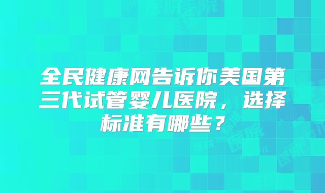 全民健康网告诉你美国第三代试管婴儿医院，选择标准有哪些？