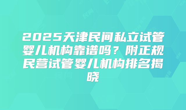 2025天津民间私立试管婴儿机构靠谱吗？附正规民营试管婴儿机构排名揭晓