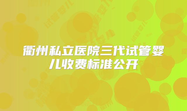 衢州私立医院三代试管婴儿收费标准公开