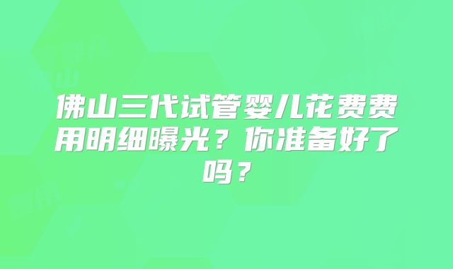 佛山三代试管婴儿花费费用明细曝光?你准备好了吗?
