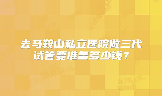 去马鞍山私立医院做三代试管要准备多少钱?