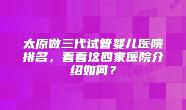 太原做三代试管婴儿医院排名，看看这四家医院介绍如何？