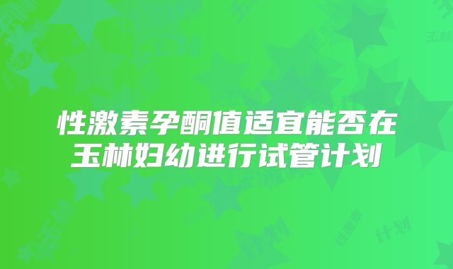 性激素孕酮值适宜能否在玉林妇幼进行试管计划