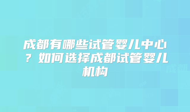成都有哪些试管婴儿中心？如何选择成都试管婴儿机构