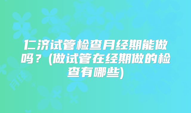 仁济试管检查月经期能做吗？(做试管在经期做的检查有哪些)