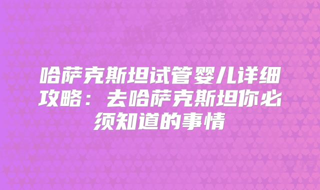 哈萨克斯坦试管婴儿详细攻略：去哈萨克斯坦你必须知道的事情