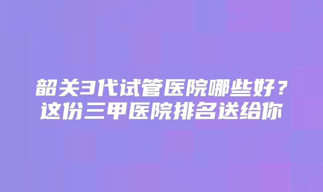 韶关3代试管医院哪些好?这份三甲医院排名送给你
