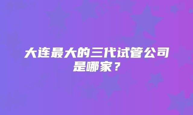 大连最大的三代试管公司是哪家?