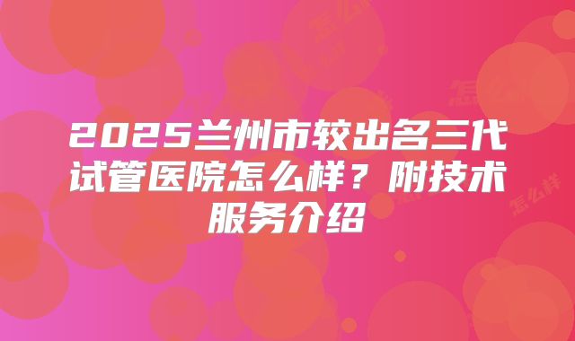 2025兰州市较出名三代试管医院怎么样?附技术服务介绍