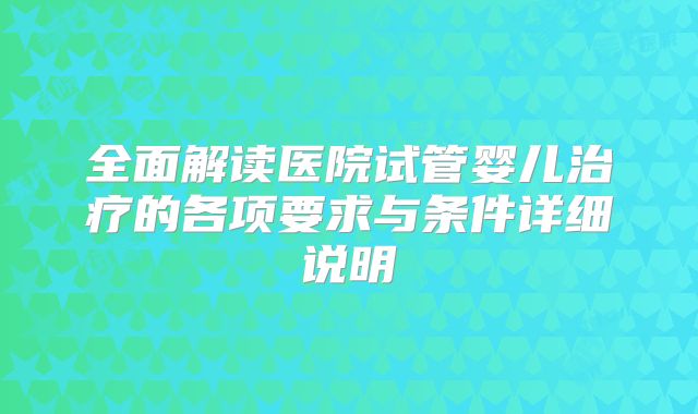 全面解读医院试管婴儿治疗的各项要求与条件详细说明