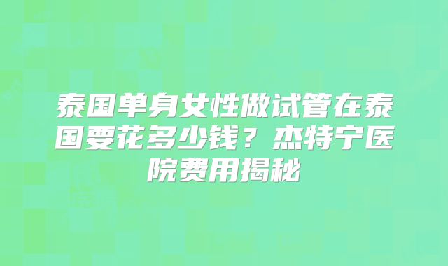 泰国单身女性做试管在泰国要花多少钱？杰特宁医院费用揭秘