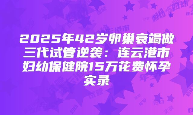2025年42岁卵巢衰竭做三代试管逆袭:连云港市妇幼保健院15万花费怀孕实录