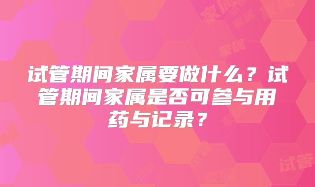 试管期间家属要做什么?试管期间家属是否可参与用药与记录?
