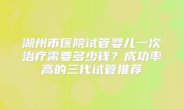 湖州市医院试管婴儿一次治疗需要多少钱？成功率高的三代试管推荐
