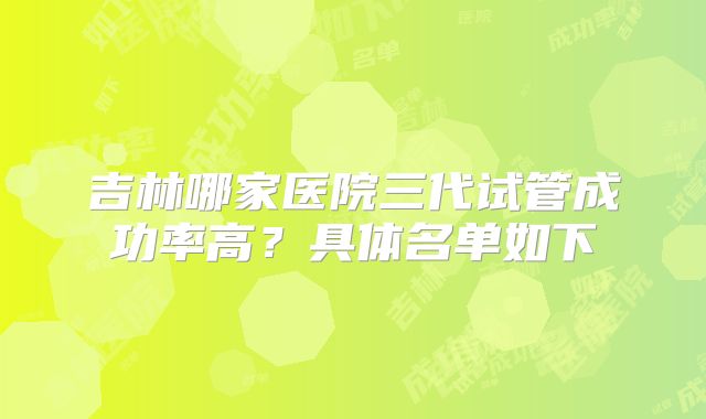 吉林哪家医院三代试管成功率高？具体名单如下