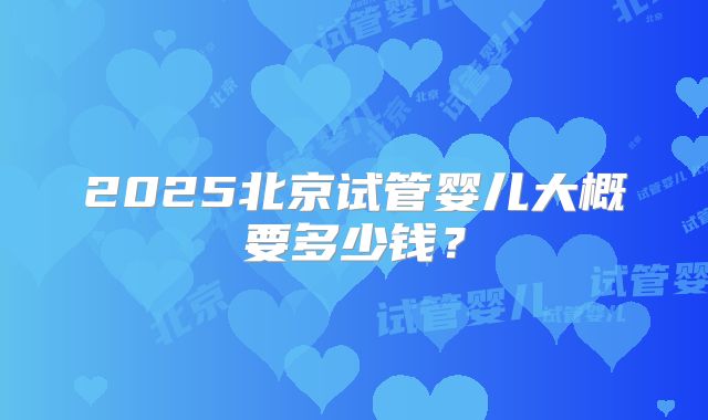 2025北京试管婴儿大概要多少钱？