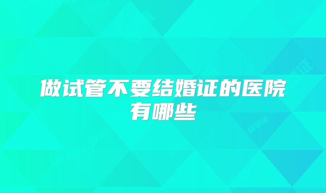做试管不要结婚证的医院有哪些