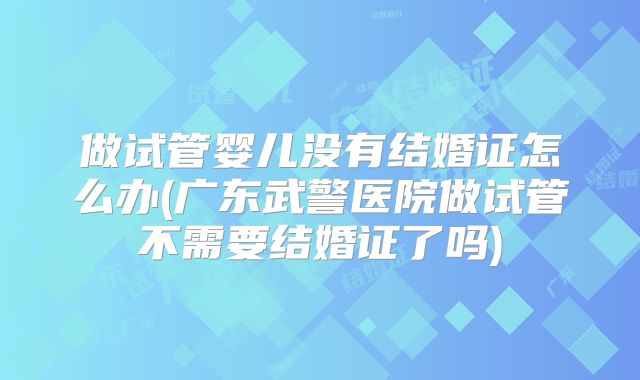 做试管婴儿没有结婚证怎么办(广东武警医院做试管不需要结婚证了吗)