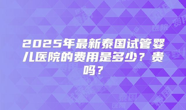 2025年最新泰国试管婴儿医院的费用是多少？贵吗？
