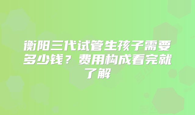 衡阳三代试管生孩子需要多少钱?费用构成看完就了解
