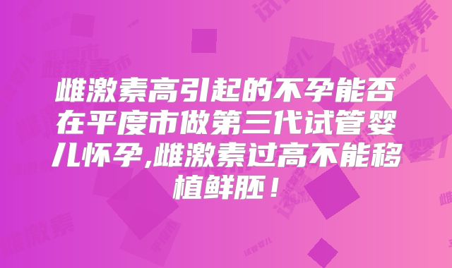 雌激素高引起的不孕能否在平度市做第三代试管婴儿怀孕,雌激素过高不能移植鲜胚！