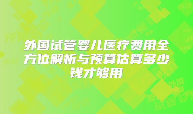 外国试管婴儿医疗费用全方位解析与预算估算多少钱才够用