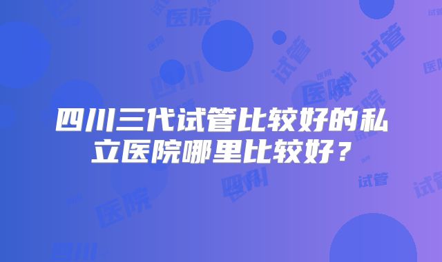 四川三代试管比较好的私立医院哪里比较好?
