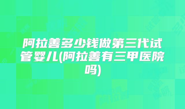 阿拉善多少钱做第三代试管婴儿(阿拉善有三甲医院吗)