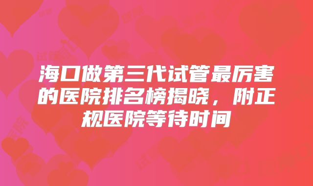 海口做第三代试管最厉害的医院排名榜揭晓，附正规医院等待时间
