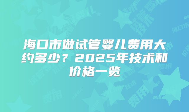 海口市做试管婴儿费用大约多少？2025年技术和价格一览