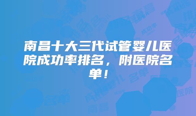 南昌十大三代试管婴儿医院成功率排名，附医院名单！