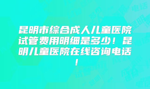 昆明市综合成人儿童医院试管费用明细是多少！昆明儿童医院在线咨询电话！