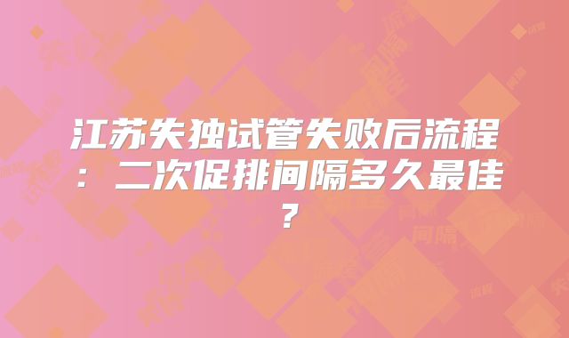 江苏失独试管失败后流程:二次促排间隔多久最佳?