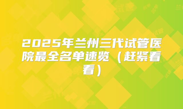 2025年兰州三代试管医院最全名单速览(赶紧看看)