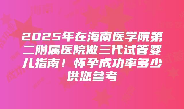 2025年在海南医学院第二附属医院做三代试管婴儿指南!怀孕成功率多少供您参考