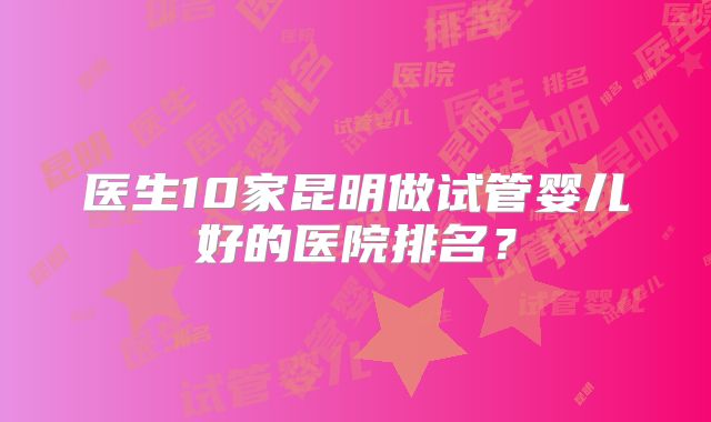 医生10家昆明做试管婴儿好的医院排名?