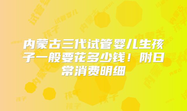 内蒙古三代试管婴儿生孩子一般要花多少钱!附日常消费明细