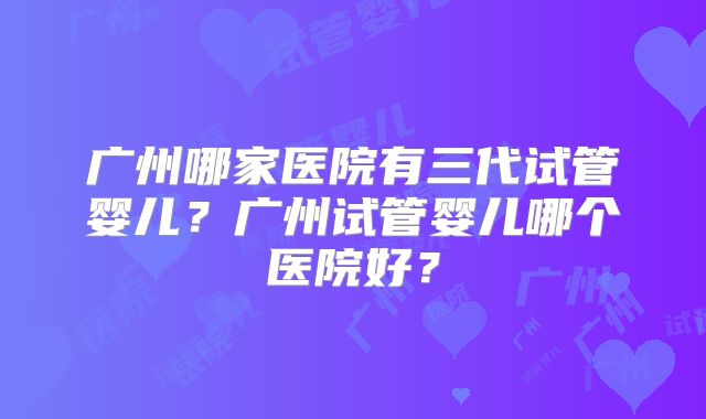 广州哪家医院有三代试管婴儿？广州试管婴儿哪个医院好？