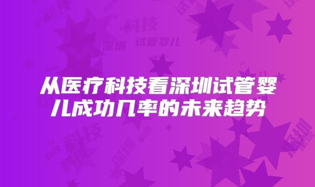 从医疗科技看深圳试管婴儿成功几率的未来趋势
