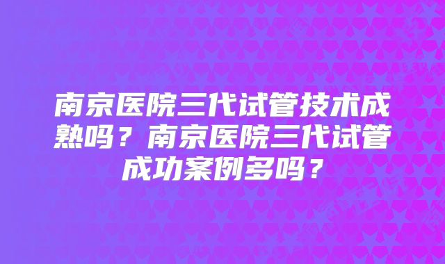 南京医院三代试管技术成熟吗?南京医院三代试管成功案例多吗?