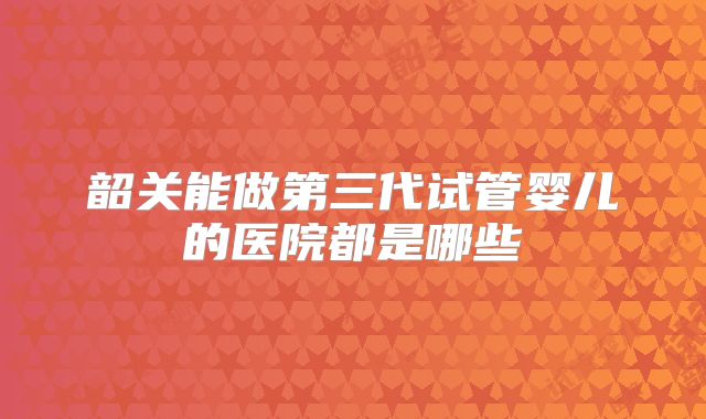 韶关能做第三代试管婴儿的医院都是哪些