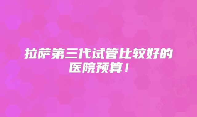 拉萨第三代试管比较好的医院预算！